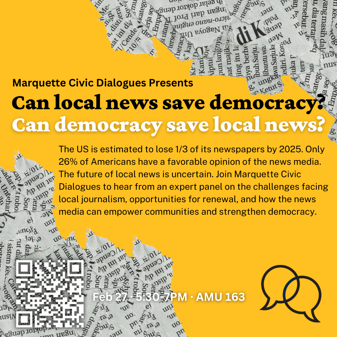 The US is estimated to lose 1/3 of its newspapers by 2025. Only 26% of Americans have a favorable opinion of the news media. The future of local news is uncertain. Join Marquette Civic Dialogues to hear from an expert panel on the challenges facing local journalism, opportunities for renewal, and how the news media can empower communities and strengthen democracy. Feb. 27, 5:30 to 7 p.m. AMU 163.