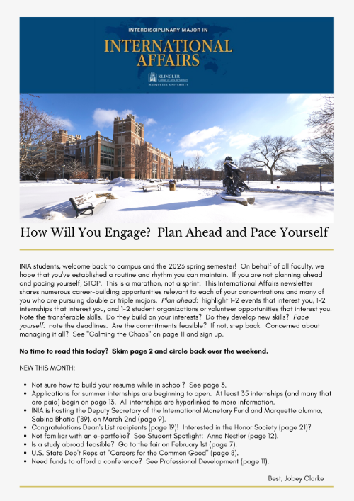 How Will You Engage?  Plan Ahead and Pace Yourself  INIA students, welcome back to campus and the 2023 spring semester!  On behalf of all faculty, we hope that you've established a routine and rhythm you can maintain.  If you are not planning ahead and pacing yourself, STOP.  This is a marathon, not a sprint.  This International Affairs newsletter shares numerous career-building opportunities relevant to each of your concentrations and many of you who are pursuing double or triple majors.  Plan ahead:  highlight 1-2 events that interest you, 1-2 internships that interest you, and 1-2 student organizations or volunteer opportunities that interest you.  Note the transferable skills.  Do they build on your interests?  Do they develop new skills?  Pace yourself:  note the deadlines.  Are the commitments feasible?  If not, step back.  Concerned about managing it all?  See "Calming the Chaos" on page 11 and sign up.    No time to read this today?  Skim page 2 and circle back over the weekend.    NEW THIS MONTH:      Not sure how to build your resume while in school?  See page 3.  Applications for summer internships are beginning to open.  At least 35 internships (and many that are paid) begin on page 13.  All internships are hyperlinked to more information.  INIA is hosting the Deputy Secretary of the International Monetary Fund and Marquette alumna, Sabina Bhatia ('89), on March 2nd (page 9).  Congratulations Dean's List recipients (page 19)!  Interested in the Honor Society (page 21)?   Not familiar with an e-portfolio?  See Student Spotlight:  Anna Nestler (page 12).  Is a study abroad feasible?  Go to the fair on February 1st (page 7).  U.S. State Dep't Reps at "Careers for the Common Good" (page 8).  Need funds to afford a conference?  See Professional Development (page 11).        Best, Jobey Clarke